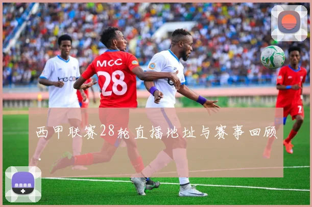 西甲联赛28轮直播地址与赛事回顾 .