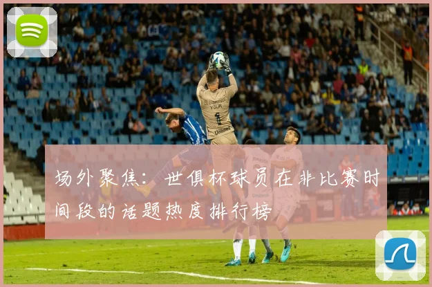 场外聚焦：世俱杯球员在非比赛时间段的话题热度排行榜