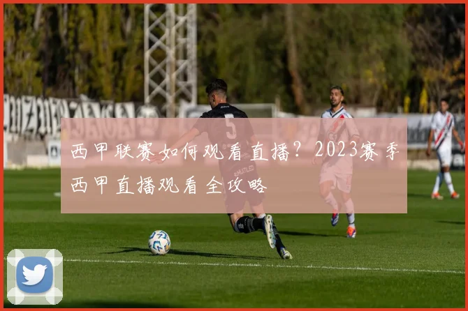 西甲联赛如何观看直播？2023赛季西甲直播观看全攻略